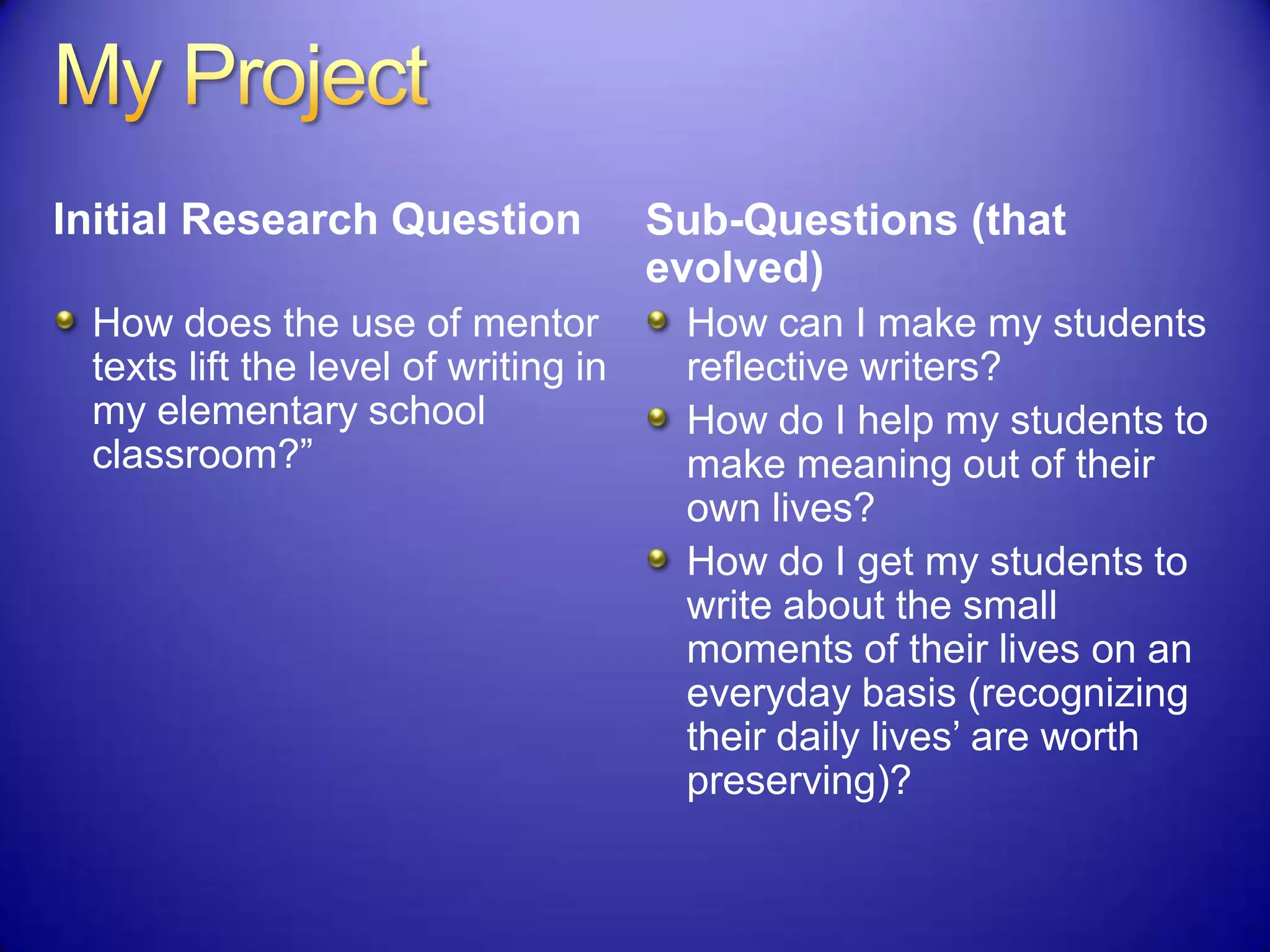 Initial Research Question
How does the use of mentor
texts lift the level of writing in
my elementary school
classroom?”
Sub-Questions (that
evolved)
How can I make my students
reflective writers?
How do I help my students to
make meaning out of their
own lives?
How do I get my students to
write about the small
moments of their lives on an
everyday basis (recognizing
their daily lives‟ are worth
preserving)?
 