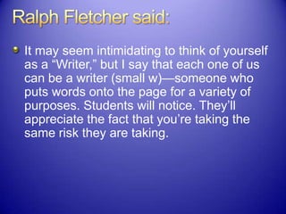 It may seem intimidating to think of yourself
as a “Writer,” but I say that each one of us
can be a writer (small w)—someone who
puts words onto the page for a variety of
purposes. Students will notice. They‟ll
appreciate the fact that you‟re taking the
same risk they are taking.
 