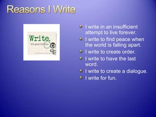 I write in an insufficient
attempt to live forever.
I write to find peace when
the world is falling apart.
I write to create order.
I write to have the last
word.
I write to create a dialogue.
I write for fun.
 
