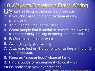 1. Write first thing in the morning if you can.
2. If you choose to do it another time of day,
prioritize it.
3. Think “same time, same place.”
4. Some people find it useful to “attach” their writing
to another daily activity to strengthen the habit.
5. Be flexible, no matter what.
6. Avoid judging your writing.
7. Always reflect on the benefits of writing at the end
of the session.
8. Keep an “excuse book” close at hand.
9. Find a buddy or a community to do it with.
10.Be realistic in your expectations.
 