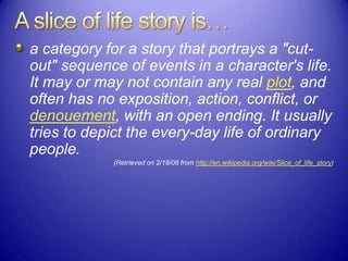 a category for a story that portrays a "cut-
out" sequence of events in a character's life.
It may or may not contain any real plot, and
often has no exposition, action, conflict, or
denouement, with an open ending. It usually
tries to depict the every-day life of ordinary
people.
(Retrieved on 2/18/08 from http://en.wikipedia.org/wiki/Slice_of_life_story)
 