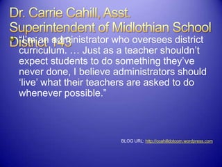 “I‟m an administrator who oversees district
curriculum. … Just as a teacher shouldn‟t
expect students to do something they‟ve
never done, I believe administrators should
„live‟ what their teachers are asked to do
whenever possible.”
BLOG URL: http://ccahilldotcom.wordpress.com
 