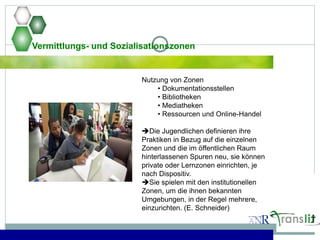 Vermittlungs- und Sozialisationszonen
Nutzung von Zonen
• Dokumentationsstellen
• Bibliotheken
• Mediatheken
• Ressourcen und Online-Handel
Die Jugendlichen definieren ihre
Praktiken in Bezug auf die einzelnen
Zonen und die im öffentlichen Raum
hinterlassenen Spuren neu, sie können
private oder Lernzonen einrichten, je
nach Dispositiv.
Sie spielen mit den institutionellen
Zonen, um die ihnen bekannten
Umgebungen, in der Regel mehrere,
einzurichten. (E. Schneider)
 
