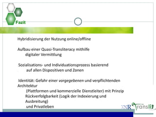 Fazit
Hybridisierung der Nutzung online/offline
Aufbau einer Quasi-Transliteracy mithilfe
digitaler Vermittlung
Sozialisations- und Individuationsprozess basierend
auf allen Dispositiven und Zonen
Identität: Gefahr einer vorgegebenen und verpflichtenden
Architektur
(Plattformen und kommerzielle Dienstleiter) mit Prinzip
Rückverfolgbarkeit (Logik der Indexierung und
Ausbreitung)
und Privatleben
 