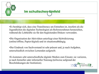 •Es bestätigt sich, dass eine Transliteracy am Entstehen ist, insofern als die
Jugendlichen die digitalen Technologien als Referenzrahmen heranziehen,
während die Lehrkräfte sie für den begleitenden Diskurs verwenden.
•Die Organisation der Aktivitäten unterliegt einer Hybridisierung
(online/offline, Papier/digital) und ist situationsabhängig.
•Der Eindruck von Sachverstand ist sehr präsent und, je nach Aufgaben,
unterschiedlich zwischen Lernenden aufgeteilt.
•Es kommen sehr unterschiedliche digitale Medien zum Einsatz; sie variieren,
je nach formeller oder informeller Nutzung (teilweise aufgrund der
Beschränkungen der Institution).
Im schulischen Umfeld
 