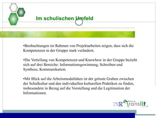 Im schulischen Umfeld
•Beobachtungen im Rahmen von Projektarbeiten zeigen, dass sich die
Kompetenzen in der Gruppe stark verändern.
•Die Verteilung von Kompetenzen und Knowhow in der Gruppe bezieht
sich auf drei Bereiche: Informationsgewinnung, Schreiben und
Synthese, Kommunikation.
•Mit Blick auf die Arbeitsmodalitäten ist der grösste Graben zwischen
der Schulkultur und den individuellen kulturellen Praktiken zu finden,
insbesondere in Bezug auf die Vorstellung und die Legitimation der
Informationen.
 