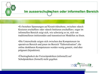 Im ausserschulischen oder informellen Bereich
•Es bestehen Spannungen auf Kreativitätsebene, zwischen «durch
Kreieren erschaffen» oder «durch Imitieren erschaffen»; sogar im
informellen Bereich zeigt sich, wie schwierig es ist, sich von
traditionelleren imitierenden und transmissiven Modellen zu lösen.
•Die Unterschiede zeigen sich zwischen den Kompetenzen im
operativen Bereich und jenen im Bereich "Éditorialisation"; die
online denkbaren Kompetenzen werden wenig genutzt, sind aber
prägnant (Injunktion).
•Übertragbarkeit der Freizeitpraktiken (informell) auf
Schulpraktiken (formell) nicht gegeben
 