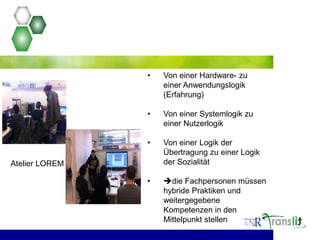 • Von einer Hardware- zu
einer Anwendungslogik
(Erfahrung)
• Von einer Systemlogik zu
einer Nutzerlogik
• Von einer Logik der
Übertragung zu einer Logik
der Sozialität
• die Fachpersonen müssen
hybride Praktiken und
weitergegebene
Kompetenzen in den
Mittelpunkt stellen
Atelier LOREM
 