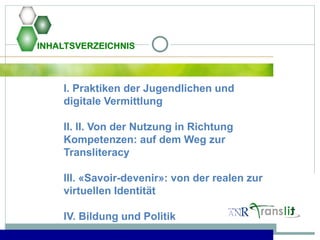 INHALTSVERZEICHNIS
I. Praktiken der Jugendlichen und
digitale Vermittlung
II. II. Von der Nutzung in Richtung
Kompetenzen: auf dem Weg zur
Transliteracy
III. «Savoir-devenir»: von der realen zur
virtuellen Identität
IV. Bildung und Politik
 