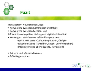Transliteracy: Neudefinition 2015
• Konvergenz zwischen Kommentar und Inhalt
• Konvergenz zwischen Medien- und
Informationskompetenzbildung und digitaler Literalität
• Konvergenz zwischen verteilten Kompetenzen:
operative Ebene (Code, Computation, Design)
editoriale Ebene (Schreiben, Lesen, Veröffentlichen)
organisatorische Ebene (Suche, Navigation)
+ Präsenz und «Savoir-devenir»
+ E-Strategien-Index
Fazit
 