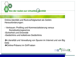 Von der realen zur virtuellen Identität
Online-Identität und Rückverfolgbarkeit als Gefahr.
Herausforderungen:
- Vertrauen: Profiling und Kommerzialisierung versus
Sozialisationsgewinne
-Sicherheit und Diversität
-Gedächtnis und kollektives Gedächtnis
-Literalität und Verwaltung von Spuren im Internet und von Big
Data
Online-Präsenz im Griff haben
 