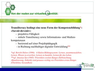 Von der realen zur virtuellen Identität:
Transliteracy bedingt eine neue Form der Kompetenzbildung*:
«Savoir-devenir»:
- projektive Fähigkeit
- mittels Transliteracy sowie Informations- und Medien-
kompetenzen
- basierend auf einer Projektpädagogik
- in Richtung nachhaltiger digitaler Entwicklung**
*vgl. Bericht Delors (1996): 4-Säulen-Bildungssystem: Lernen, zusammenzuleben;
Lernen, Wissen zu erwerben; Lernen zu handeln; Lernen für das Leben.
**vgl. Amartya Sen (1985): Prioritäten zweiten Ranges (Selbstachtung,
Aktualisierung, Ästhetik) sind genauso wichtig wie Prioritäten ersten Ranges
(Überleben, Gesundheit)
 