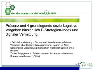 Von der realen zur virtuellen Identität
Präsenz und 4 grundlegende sozio-kognitive
Vorgaben hinsichtlich E-Strategien-Index und
digitaler Vermittlung:
«Selbstaktualisierung»: Spuren und Knowhow aktualisieren
Vorgehen überdenken: Datensammlung, Spuren im Netz
Spielerische Modellierung: Simulation möglicher Spuren ohne
Risiken
Ziviles Engagement: Teilnehmen und Zusammenarbeiten und
Spuren hinterlassen (+Ethik)
 