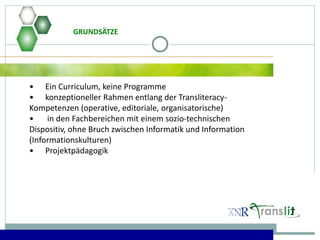 • Ein Curriculum, keine Programme
• konzeptioneller Rahmen entlang der Transliteracy-
Kompetenzen (operative, editoriale, organisatorische)
• in den Fachbereichen mit einem sozio-technischen
Dispositiv, ohne Bruch zwischen Informatik und Information
(Informationskulturen)
• Projektpädagogik
GRUNDSÄTZE
 