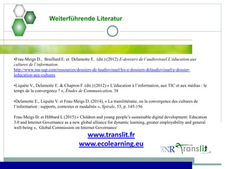 Weiterführende Literatur
•Frau-Meigs D., Bruillard E. et Delamotte E. (dir.) (2012) E-dossiers de l’audiovisuel.L’éducation aux
cultures de l’information.
http://www.ina-sup.com/ressources/dossiers-de-laudiovisuel/les-e-dossiers-delaudiovisuel/e-dossier-
leducation-aux-cultures
•Liquète V., Delamotte E. & Chapron F. (dir.) (2012) « L’éducation à l’information, aux TIC et aux médias : le
temps de la convergence ? », Études de Communication, 38
•Delamotte E., Liquète V. et Frau-Meigs D. (2014), « La translittératie, ou la convergence des cultures de
l’information : supports, contextes et modalités », Spirale, 53, p. 145-156
Frau-Meigs D. et Hibbard L (2015) « Children and young people’s sustainable digital development: Education
3.0 and Internet Governance as a new global alliance for dynamic learning, greater employability and general
well-being », Global Commission on Internet Governance
www.translit.fr
www.ecolearning.eu
 