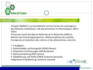 EINLEITUNG
•Projekt TRANSLIT «La translittératie comme horizon de convergence
des littératies médiatiques, info documentaires et informatiques» 2013-
2016»
•Finanziert durch die Agence Nationale de la Recherche (ANR) im
Rahmen des Forschungsporgramms «Métamorphoses des sociétés.
Emergences et évolutions des cultures et des phénomènes culturels».
4 Aufgaben:
1- Epistemologie und Kartografie (GRHIS Rouen)
2- Dispositive und Nutzungen (IMS Bordeaux)
3- Datenverarbeitung (ENS Cachan)
4- Modellierung und Politik (CREW Sorbonne Nouvelle)
•Allgemeine Projektleitung: Sorbonne nouvelle
 