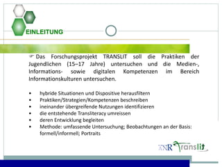 EINLEITUNG
 Das Forschungsprojekt TRANSLIT soll die Praktiken der
Jugendlichen (15–17 Jahre) untersuchen und die Medien-,
Informations- sowie digitalen Kompetenzen im Bereich
Informationskulturen untersuchen.
• hybride Situationen und Dispositive herausfiltern
• Praktiken/Strategien/Kompetenzen beschreiben
• ineinander übergreifende Nutzungen identifizieren
• die entstehende Transliteracy umreissen
• deren Entwicklung begleiten
• Methode: umfassende Untersuchung; Beobachtungen an der Basis:
formell/informell; Portraits
 