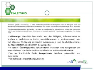 EINLEITUNG
Definition (2007): Transliteracy = oder medienübergreifende Lesekompetenz «ist die Fähigkeit über eine
Bandbreite von Plattformen, Hilfsmitteln und Medien - von Gesten und Lauten über Handschrift, Druck, TV, Radio,
Film bis zu digitalen sozialen Netzwerken - zu lesen, zu schreiben und zu interagieren.» THOMAS, Sue; JOSEPH, Chris;
LACETTI, Jess; MASON, Bruce; MILLLS, Simon ; PERRIL, Simon et PULLINGER, Kate (2007). “Transliteracy: Crossing divides”. First Monday,
12( 3)
«Literacy»: Literalität beschreibt hier die Fähigkeit, Informationen zu
suchen, zu evaluieren, zu testen, zu validieren und zu verändern und zwar
mit allen zur Verfügung stehenden Instrumenten (von Geschriebenem bis
zu Abgebildetem, von Büchern bis Wikipedia)
«Trans»: Übertragbarkeit verschiedener Praktiken und Fähigkeiten auf
verschiedene schulische und ausserschulische Informationskontexte.
an der Schnittstelle dreier Kompetenzen: Medien, Information und
Informatik
in Richtung «Informationskulturen»
 