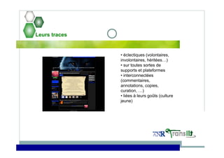 Leurs traces
• éclectiques (volontaires,
involontaires, héritées…)
• sur toutes sortes de
supports et plateformes
• interconnectées
(commentaires,
annotations, copies,
curation, …)
• liées à leurs goûts (culture
jeune)
 