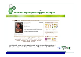 Continuum de pratiques en ligne et hors ligne
Compte d’une jeune fille sur Babelio (réseau social semblable à bilbiothèque ):
Elle partage ses commentaires sur livres avec 305 « amis » (E. Schneider)
 