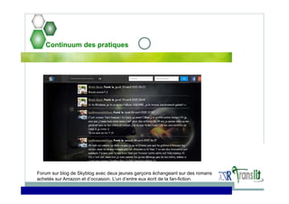 Continuum des pratiques
Forum sur blog de Skyblog avec deux jeunes garçons échangeant sur des romans
achetés sur Amazon et d’occasion. L’un d’entre eux écrit de la fan-fiction.
 