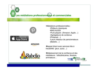 Les médiations professionnelles et commerciales
•Médiations professionnelles :
•Éditeurs classiques
MAIS AUSSI
•Pure players (Amazon, Apple…)
•Agrégateurs de contenus
(Pinterest…)
•Leurs réseaux de pairs/amateurs
(Babelio…)
appel direct avec services liés à
tracabilité (jeux, quizz…)
déplacement de la confiance et des
médiateurs : bilbiothécaires, libraires,
animateurs…
 