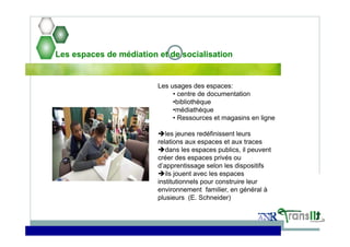 Les espaces de médiation et de socialisation
Les usages des espaces:
• centre de documentation
•bibliothèque
•médiathèque
• Ressources et magasins en ligne
les jeunes redéfinissent leurs
relations aux espaces et aux traces
dans les espaces publics, il peuvent
créer des espaces privés ou
d’apprentissage selon les dispositifs
ils jouent avec les espaces
institutionnels pour construire leur
environnement familier, en général à
plusieurs (E. Schneider)
 