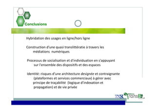 Conclusions
Hybridation des usages en ligne/hors ligne
Construction d'une quasi translittératie à travers les 
médiations  numériques
Processus de socialisation et d'individuation en s'appuyant
sur l'ensemble des dispositifs et des espaces
Identité: risques d’une architecture designée et contraignante
(plateformes et services commerciaux) à gérer avec 
principe de traçabilité  (logique d’indexation et 
propagation) et de vie privée
 