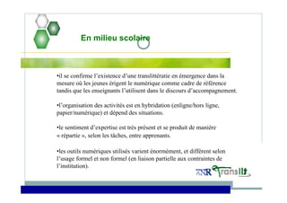 •il se confirme l’existence d’une translittératie en émergence dans la
mesure où les jeunes érigent le numérique comme cadre de référence
tandis que les enseignants l’utilisent dans le discours d’accompagnement.
•l’organisation des activités est en hybridation (enligne/hors ligne,
papier/numérique) et dépend des situations.
•le sentiment d’expertise est très présent et se produit de manière
« répartie », selon les tâches, entre apprenants.
•les outils numériques utilisés varient énormément, et diffèrent selon
l’usage formel et non formel (en liaison partielle aux contraintes de
l’institution).
En milieu scolaire
 