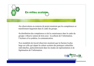 En milieu scolaire
•les observations en contexte de projet montrent que les compétences se
transforment largement dans le cadre du groupe.
•la distribution des compétences et de la connaissance dans le cadre du
groupe s’observe autour de trois axes : la collecte de l’information,
l’écriture et la synthèse, la communication.
•Les modalités de travail observées montrent que la fracture la plus
large est celle qui sépare la culture scolaire des pratiques culturelles
individuelles, particulièrement dans les modes de représentation et de
légitimation de l’information.
 