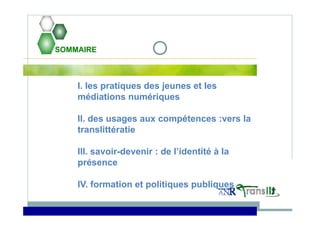 SOMMAIRE
I. les pratiques des jeunes et les
médiations numériques
II. des usages aux compétences :vers la
translittératie
III. savoir-devenir : de l’identité à la
présence
IV. formation et politiques publiques
 