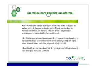 En milieu hors scolaire ou informel
•les tensions existent en matière de créativité, entre « le faire en
créant » et « le faire en imitant » qui reflètent, même dans les
terrains informels, un difficile « lâcher prise » des modèles
mimétiques et transmissifs plus traditionnels
•les distinctions se manifestent entre les compétences opératoires et
les compétences d'éditorialisation, celles envisageables en ligne
étant sous-utilisées mais très prégnantes (injonction).
•Pas d’évidence de transférabilité des pratiques de loisir (informel)
aux pratiques scolaires (formel)
 