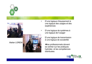 • D’une logique d’équipement à
une logique des usages et des
expériences
• D’une logique de systèmes à
une logique de l’usager
• D’une logique de transmission
à une logique de sociabilité
• les professionnels doivent
se centrer sur les pratiques
hybrides et les compétences
distribuées
Atelier LOREM
 