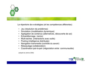 • Jeu (résolution de problèmes)
• Simulation (modélisation dynamique)
• Agrégation de contenus (alternatives, découverte de soi)
• Echantillonnage (remix)
• Multi-taches (interactions avec outils)
• Pooling (intelligence distribuée)
• Navigation transmedia (contrôle du savoir)
• Réseautage (collaboration)
• Coordination pair-à-pair (négociation entre communautés)
(adapté de Jenkins 2009)
Le répertoire de e-stratégies (et les compétences afférentes)
 
