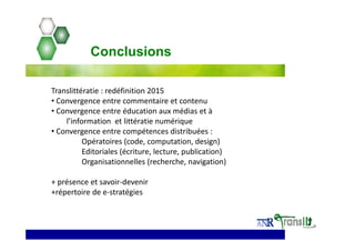 Translittératie : redéfinition 2015
• Convergence entre commentaire et contenu
• Convergence entre éducation aux médias et à 
l’information  et littératie numérique
• Convergence entre compétences distribuées : 
Opératoires (code, computation, design)
Editoriales (écriture, lecture, publication)
Organisationnelles (recherche, navigation) 
+ présence et savoir‐devenir
+répertoire de e‐stratégies
Conclusions
 