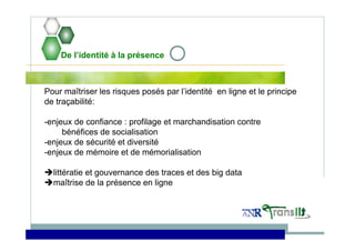 De l’identité à la présence
Pour maîtriser les risques posés par l’identité en ligne et le principe
de traçabilité:
-enjeux de confiance : profilage et marchandisation contre
bénéfices de socialisation
-enjeux de sécurité et diversité
-enjeux de mémoire et de mémorialisation
littératie et gouvernance des traces et des big data
maîtrise de la présence en ligne
 