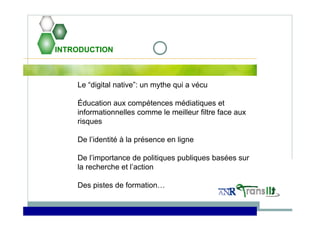INTRODUCTION
Le “digital native”: un mythe qui a vécu
Éducation aux compétences médiatiques et
informationnelles comme le meilleur filtre face aux
risques
De l’identité à la présence en ligne
De l’importance de politiques publiques basées sur
la recherche et l’action
Des pistes de formation…
 