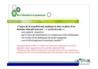 De l’identité à la présence
L’enjeu de la translittératie implique la mise en place d’un
domaine éducatif nouveau* : « savoir devenir » :
-une capacité projective
-par le biais de translittératie et compétences info-médiatiques
-sur la base d’une pédagogie du projet engageant
-vers le développement numérique durable**
*cf rapport Delors (1996): les 4 piliers de l’éducation: apprendre à connaître,
apprendre à faire, apprendre à vivre ensemble, apprendre à être
**cf Amyarta Sen (1985): priorités de second ordre (respect de soi, actualisation,
esthétique de vie) sont aussi importantes que celles de premier ordre (survie, santé)
 