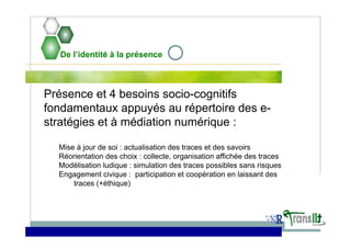 De l’identité à la présence
Présence et 4 besoins socio-cognitifs
fondamentaux appuyés au répertoire des e-
stratégies et à médiation numérique :
Mise à jour de soi : actualisation des traces et des savoirs
Réorientation des choix : collecte, organisation affichée des traces
Modélisation ludique : simulation des traces possibles sans risques
Engagement civique : participation et coopération en laissant des
traces (+éthique)
 