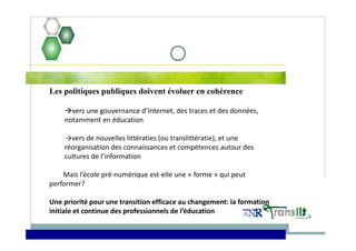 Les politiques publiques doivent évoluer en cohérence
vers une gouvernance d’Internet, des traces et des données, 
notamment en éducation
→vers de nouvelles littératies (ou translittératie), et une 
réorganisation des connaissances et compétences autour des
cultures de l’information  
Mais l’école pré‐numérique est‐elle une « forme » qui peut 
performer? 
Une priorité pour une transition efficace au changement: la formation 
initiale et continue des professionnels de l’éducation
 