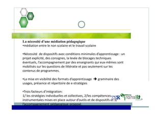 La nécessité d’une médiation pédagogique
•médiation entre le non scolaire et le travail scolaire  
•Nécessité  de dispositifs avec conditions minimales d’apprentissage : un 
projet explicité, des consignes, la levée de blocages techniques 
éventuels, l’accompagnement par des enseignants qui eux‐mêmes sont 
mobilisés sur les questions de littératie et pas seulement sur les 
contenus de programmes.
•La mise en visibilité des formats d’apprentissage   grammaire des 
usages, présence et répertoire de e‐stratégies
•Trois facteurs d’intégration: 
1/ les stratégies individuelles et collectives, 2/les compétences 
instrumentales mises en place autour d’outils et de dispositifs et 3/ 
l’accompagnement pédagogique proposé.
 