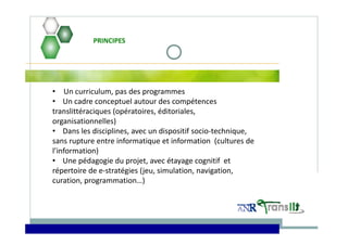 • Un curriculum, pas des programmes
• Un cadre conceptuel autour des compétences 
translittéraciques (opératoires, éditoriales, 
organisationnelles)
• Dans les disciplines, avec un dispositif socio‐technique, 
sans rupture entre informatique et information  (cultures de 
l’information)
• Une pédagogie du projet, avec étayage cognitif  et 
répertoire de e‐stratégies (jeu, simulation, navigation, 
curation, programmation…)
PRINCIPES
 
