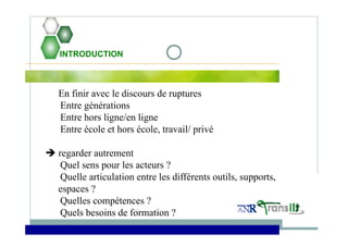 INTRODUCTION
En finir avec le discours de ruptures
Entre générations
Entre hors ligne/en ligne
Entre école et hors école, travail/ privé
 regarder autrement
Quel sens pour les acteurs ?
Quelle articulation entre les différents outils, supports,
espaces ?
Quelles compétences ?
Quels besoins de formation ?
 