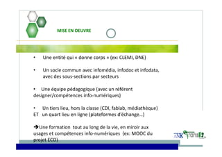 • Une entité qui « donne corps » (ex: CLEMI, DNE) 
• Un socle commun avec infomédia, infodoc et infodata, 
avec des sous‐sections par secteurs   
• Une équipe pédagogique (avec un référent 
designer/compétences info‐numériques)  
• Un tiers lieu, hors la classe (CDI, fablab, médiathèque)
ET   un quart lieu en ligne (plateformes d’échange…)   
Une formation  tout au long de la vie, en miroir aux 
usages et compétences info‐numériques  (ex: MOOC du 
projet ECO) 
MISE EN OEUVRE
 