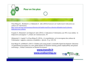 Pour en lire plus
•Frau-Meigs D., Bruillard E. et Delamotte E. (dir.) (2012) E-dossiers de l’audiovisuel.L’éducation aux
cultures de l’information.
http://www.ina-sup.com/ressources/dossiers-de-laudiovisuel/les-e-dossiers-delaudiovisuel/e-dossier-
leducation-aux-cultures
•Liquète V., Delamotte E. & Chapron F. (dir.) (2012) « L’éducation à l’information, aux TIC et aux médias : le
temps de la convergence ? », Études de Communication, 38
•Delamotte E., Liquète V. et Frau-Meigs D. (2014), « La translittératie, ou la convergence des cultures de
l’information : supports, contextes et modalités », Spirale, 53, p. 145-156
Frau-Meigs D. et Hibbard L (2015) « Children and young people’s sustainable digital development: Education
3.0 and Internet Governance as a new global alliance for dynamic learning, greater employability and general
well-being », Global Commission on Internet Governance
www.translit.fr
www.ecolearning.eu
 