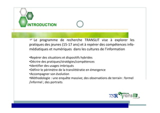 INTRODUCTION
 Le programme de recherche TRANSLIT vise à explorer les
pratiques des jeunes (15‐17 ans) et à repérer des compétences info‐
médiatiques et numériques dans les cultures de l’information
•Repérer des situations et dispositifs hybrides
•Décrire des pratiques/stratégies/compétences 
•Identifier des usages imbriqués
•Définir le périmètre de la translittératie en émergence
•Accompagner son évolution
•Méthodologie : une enquête massive; des observations de terrain : formel 
/informel ; des portraits   
 