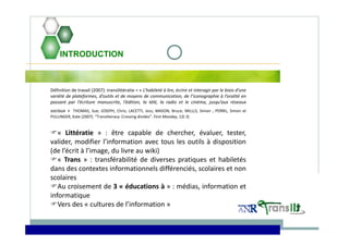 INTRODUCTION
Définition de travail (2007): translittératie = « L’habileté à lire, écrire et interagir par le biais d’une
variété de plateformes, d’outils et de moyens de communication, de l’iconographie à l’oralité en
passant par l’écriture manuscrite, l’édition, la télé, la radio et le cinéma, jusqu’aux réseaux
sociaux » THOMAS, Sue; JOSEPH, Chris; LACETTI, Jess; MASON, Bruce; MILLLS, Simon ; PERRIL, Simon et
PULLINGER, Kate (2007). “Transliteracy: Crossing divides”. First Monday, 12( 3)
« Littératie » : être capable de chercher, évaluer, tester,
valider, modifier l’information avec tous les outils à disposition
(de l’écrit à l’image, du livre au wiki)
« Trans » : transférabilité de diverses pratiques et habiletés
dans des contextes informationnels différenciés, scolaires et non
scolaires
Au croisement de 3 « éducations à » : médias, information et
informatique
Vers des « cultures de l’information »
 