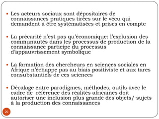 II- La recherche partenariale : une opportunité de co-construction de savoirs 172.1. Le fondement, les enjeux et posture épistémologiqueProcessus de recherche action réalisé en partenariat entre des chercheurs universitaires, des acteurs sociaux, des institutions publiques, des organismes de développement ou de coopération,  des acteurs économiques pour l’avancement des connaissances, systématiser un diagnostic situationnel en vue de proposer des solutions d’amélioration, proposer des nouvelles politiques, capitaliser une expérience…Confrontation des savoirs tant pour coproduire de nouvelles connaissances que pour initier des actions de développement