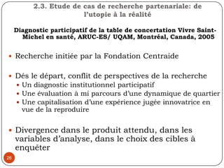 Recherche partenariale à différencier 23Recherche-action participativeÉvaluation participative pratiqueEvaluation participative transformatriceDemocraticevaluationEmpowermentevaluationRecherche-action émancipatriceObjectifs d’amélioration des conditions de vie, d’émancipation ou d’empowermentde groupes sociaux défavorisés , d’éducation populaire, de conscientisation populaire Critères distinctifs: légitimité sociale de la connaissance, la finalité politique, degré de contrôle social du processus de recherche, place et rôle des chercheurs (experts, médiateurs, facilitateurs)