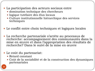 2.3. Etude de cas de recherche partenariale: de l’utopie à la réalité26Diagnostic participatif de la table de concertation Vivre Saint-Michel en santé, ARUC-ES/ UQAM, Montréal, Canada, 2005Recherche initiée par la Fondation CentraideDés le départ, conflit de perspectives de la rechercheUn diagnostic institutionnel participatifUne évaluation à mi parcours d’une dynamique de quartier Une capitalisation d’une expérience jugée innovatrice en vue de la reproduireDivergence dans le produit attendu, dans les variables d’analyse, dans le choix des cibles à enquêter 